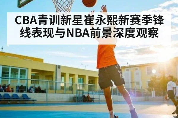 CBA青训新星崔永熙新赛季锋线表现与NBA前景深度观察
