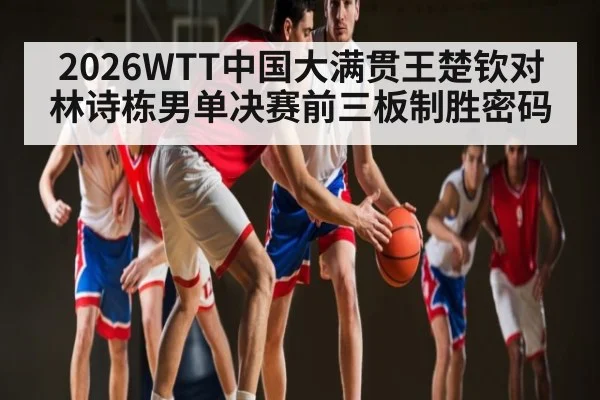 2026WTT中国大满贯王楚钦对林诗栋男单决赛前三板制胜密码