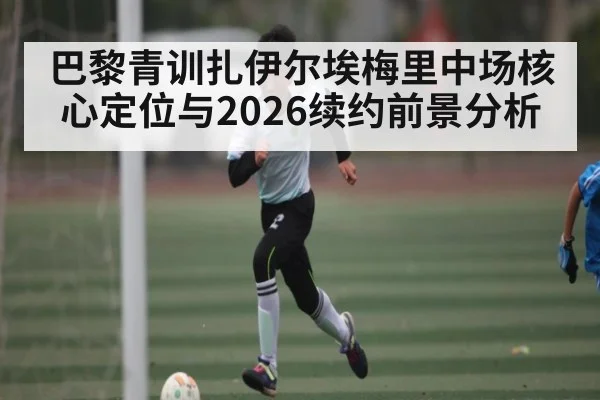 巴黎青训扎伊尔埃梅里中场核心定位与2026续约前景分析